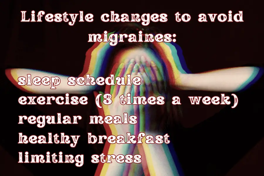 Lifestyle changes to avoid migraines:
- sleep schedule
- exercise (3 times a week)
- regular meals
- healthy breakfast
- limiting stress