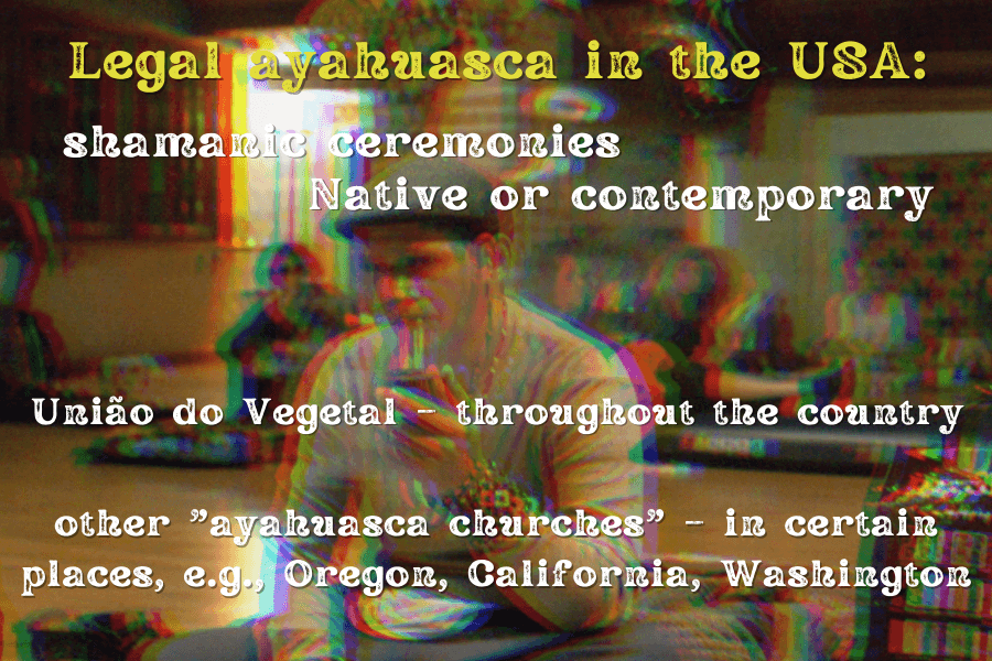 Legal ayahuasca in the USA: shamanic ceremonies, Native or contemporary
Uniao do Vegetal – throughout the country
other "ayahuasca churches" – in certain places, e.g., Oregon, California, Washington